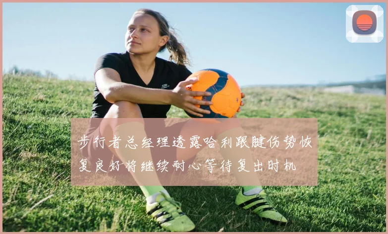 步行者总经理透露哈利跟腱伤势恢复良好将继续耐心等待复出时机