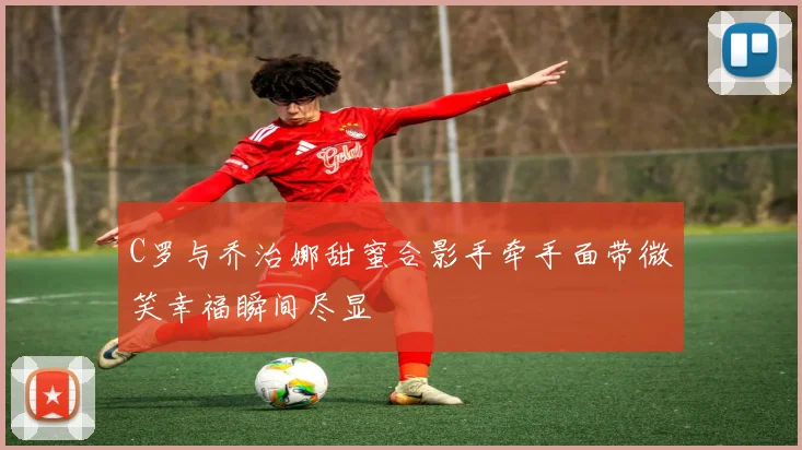 C罗与乔治娜甜蜜合影手牵手面带微笑幸福瞬间尽显