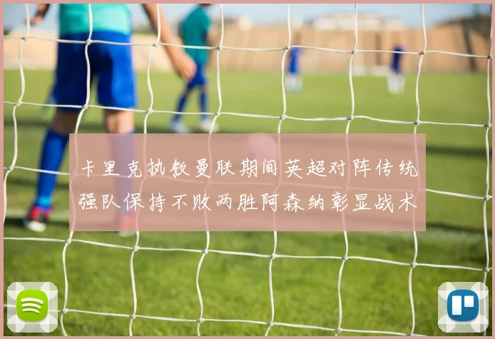 卡里克执教曼联期间英超对阵传统强队保持不败两胜阿森纳彰显战术智慧