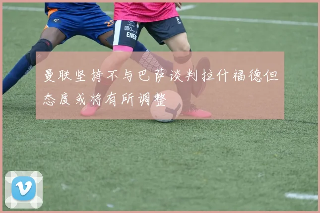 曼联坚持不与巴萨谈判拉什福德但态度或将有所调整