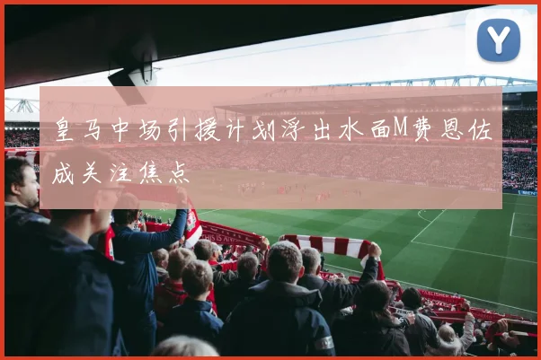 皇马中场引援计划浮出水面M费恩佐成关注焦点