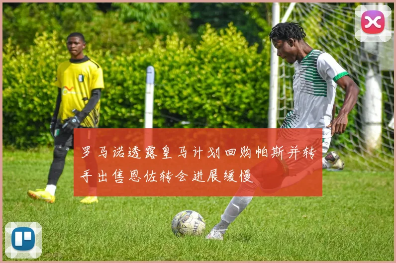 罗马诺透露皇马计划回购帕斯并转手出售恩佐转会进展缓慢