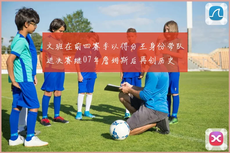 文班在前四赛季以得分王身份带队进决赛继07年詹姆斯后再创历史
