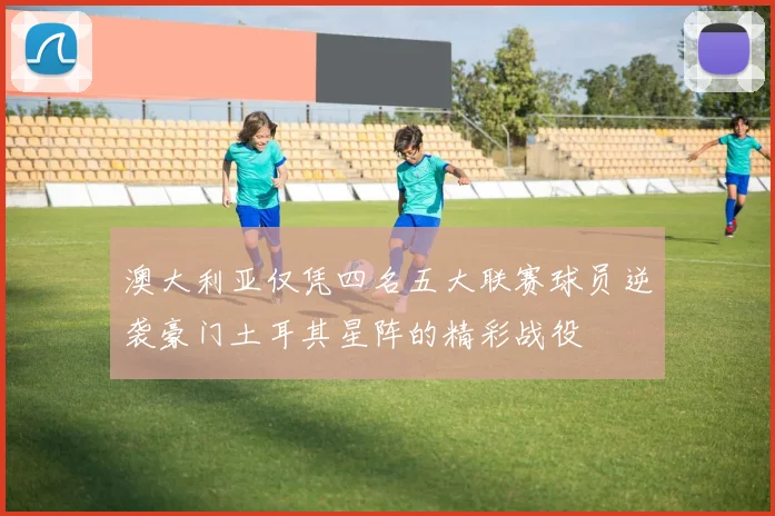 澳大利亚仅凭四名五大联赛球员逆袭豪门土耳其星阵的精彩战役