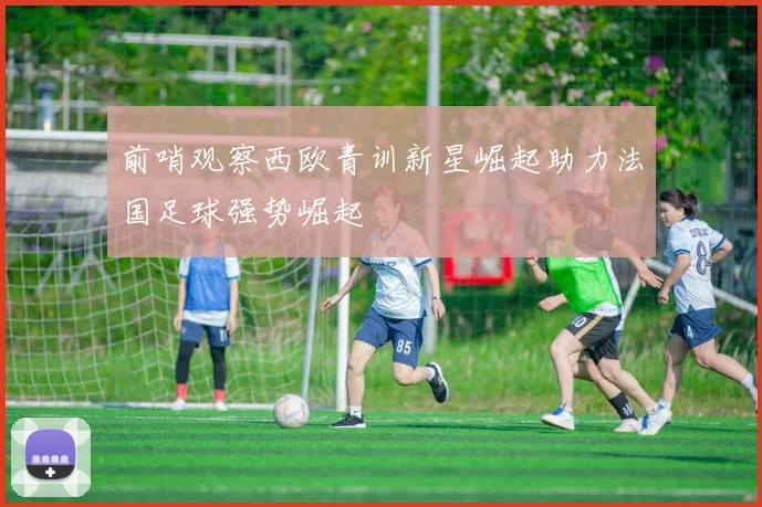 前哨观察西欧青训新星崛起助力法国足球强势崛起