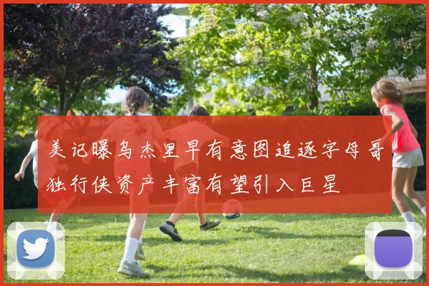 美记曝乌杰里早有意图追逐字母哥独行侠资产丰富有望引入巨星