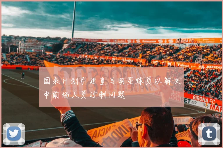 国米计划引进皇马明星球员以解决中前场人员过剩问题