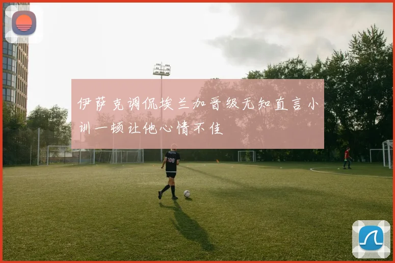 伊萨克调侃埃兰加晋级无知直言小训一顿让他心情不佳