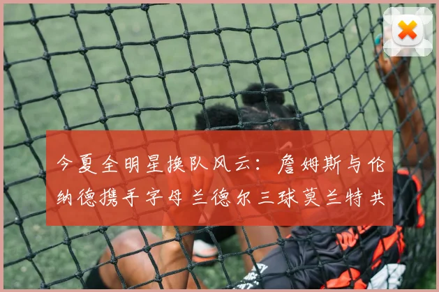 今夏全明星换队风云：詹姆斯与伦纳德携手字母兰德尔三球莫兰特共创辉煌