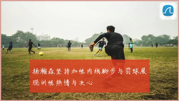杨瀚森坚持加练内线脚步与罚球展现训练热情与决心