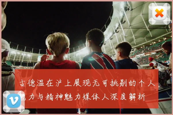 古德温在沪上展现无可挑剔的个人能力与精神魅力媒体人深度解析