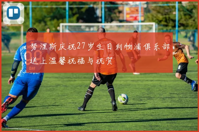 努涅斯庆祝27岁生日利物浦俱乐部送上温馨祝福与祝贺