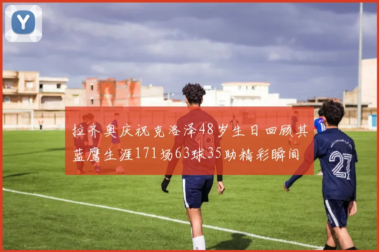 拉齐奥庆祝克洛泽48岁生日回顾其蓝鹰生涯171场63球35助精彩瞬间
