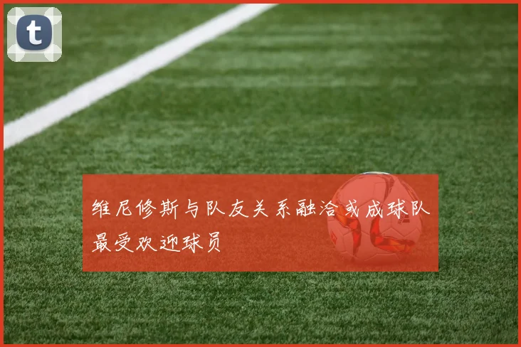 维尼修斯与队友关系融洽或成球队最受欢迎球员